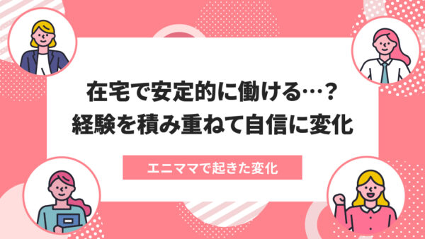 エニママで起きた変化：自分の仕事だけに捉われず、その先にある業務を意識して働いています！